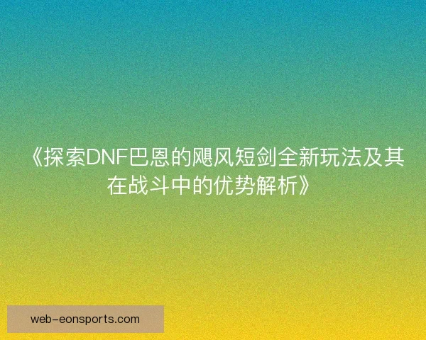 《探索DNF巴恩的飓风短剑全新玩法及其在战斗中的优势解析》