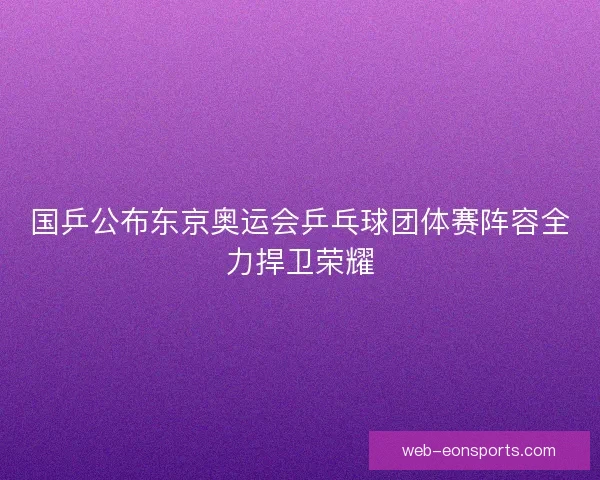 国乒公布东京奥运会乒乓球团体赛阵容全力捍卫荣耀