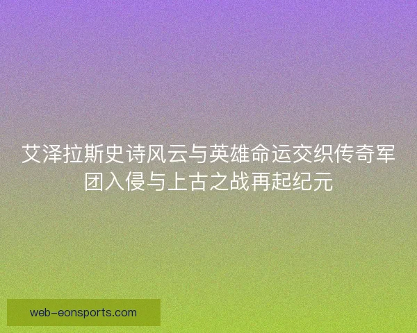 艾泽拉斯史诗风云与英雄命运交织传奇军团入侵与上古之战再起纪元