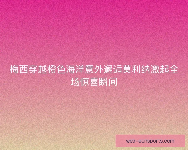 梅西穿越橙色海洋意外邂逅莫利纳激起全场惊喜瞬间