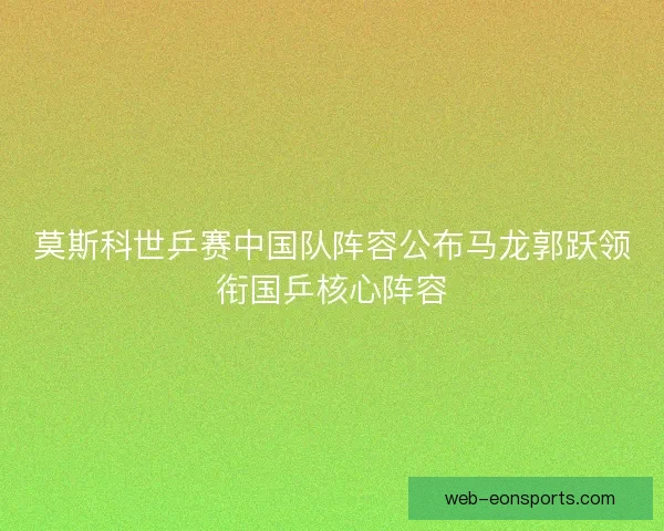 莫斯科世乒赛中国队阵容公布马龙郭跃领衔国乒核心阵容