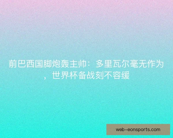 前巴西国脚炮轰主帅：多里瓦尔毫无作为，世界杯备战刻不容缓