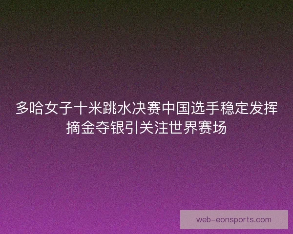多哈女子十米跳水决赛中国选手稳定发挥摘金夺银引关注世界赛场