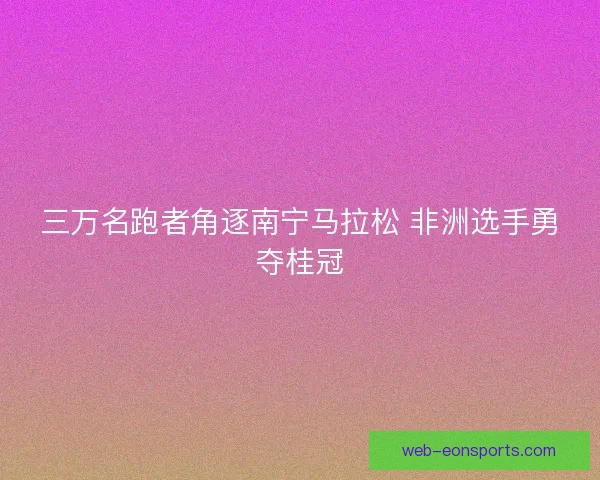 三万名跑者角逐南宁马拉松 非洲选手勇夺桂冠