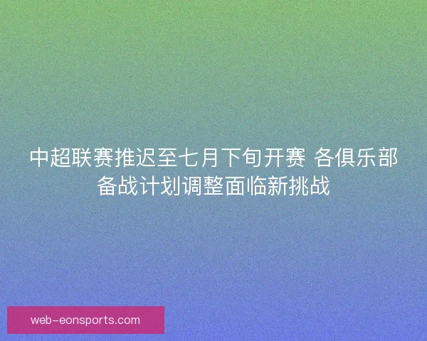 中超联赛推迟至七月下旬开赛 各俱乐部备战计划调整面临新挑战
