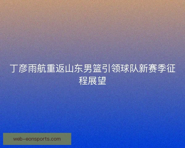 丁彦雨航重返山东男篮引领球队新赛季征程展望