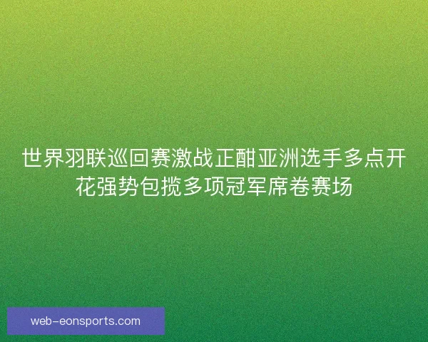 世界羽联巡回赛激战正酣亚洲选手多点开花强势包揽多项冠军席卷赛场